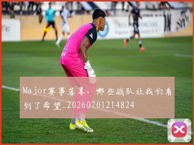 Major赛事落幕，哪些战队让我们看到了希望_20260701214824