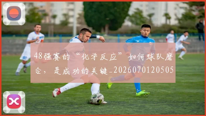 48强赛的“化学反应”如何球队磨合，是成功的关键_20260701205054