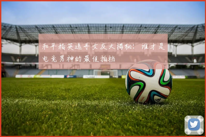 和平精英选手女友大揭秘：谁才是电竞男神的最佳拍档