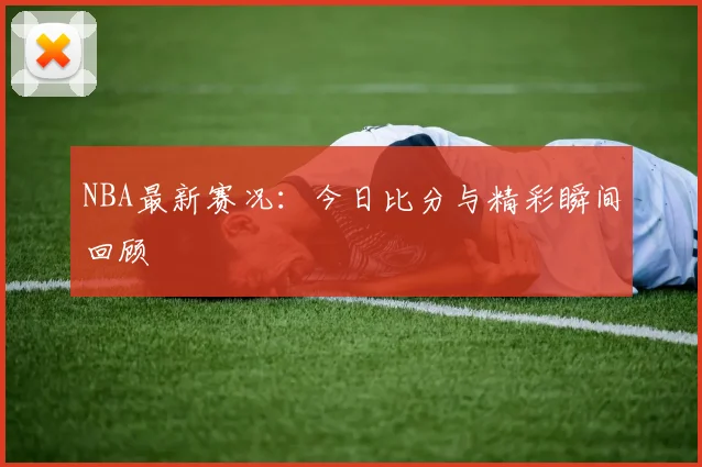 NBA最新赛况：今日比分与精彩瞬间回顾