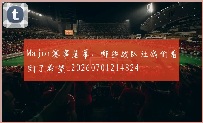 Major赛事落幕，哪些战队让我们看到了希望_20260701214824