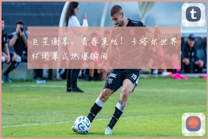 巨星谢幕，青春集结！卡塔尔世界杯闭幕式燃爆瞬间
