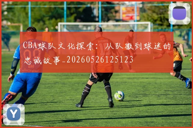 CBA球队文化探索：从队徽到球迷的忠诚故事_20260526125123