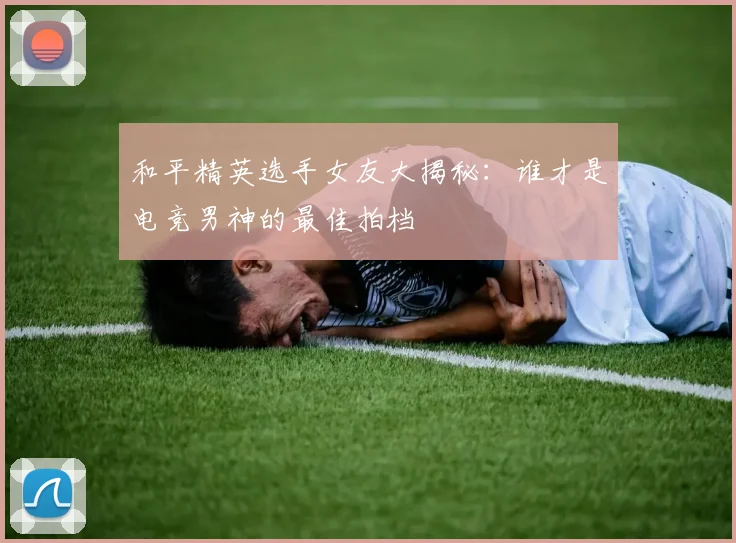 和平精英选手女友大揭秘：谁才是电竞男神的最佳拍档