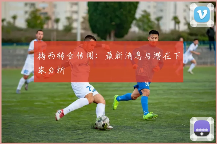 梅西转会传闻：最新消息与潜在下家分析