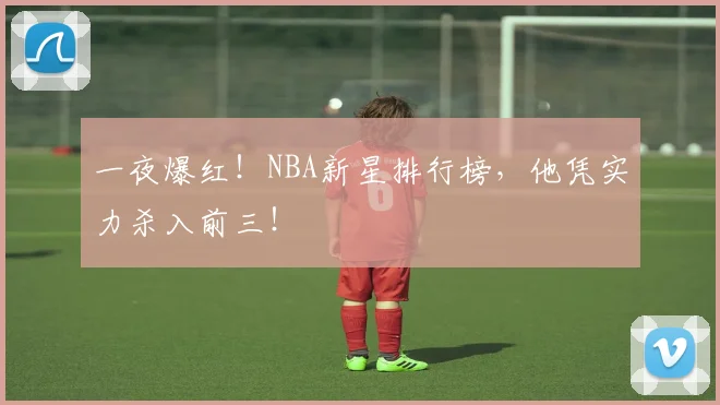 一夜爆红！NBA新星排行榜，他凭实力杀入前三！