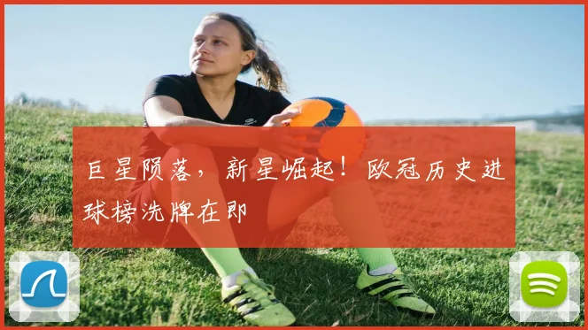 巨星陨落，新星崛起！欧冠历史进球榜洗牌在即