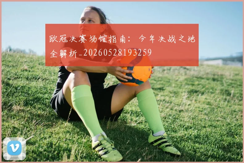 欧冠决赛场馆指南：今年决战之地全解析_20260528193259