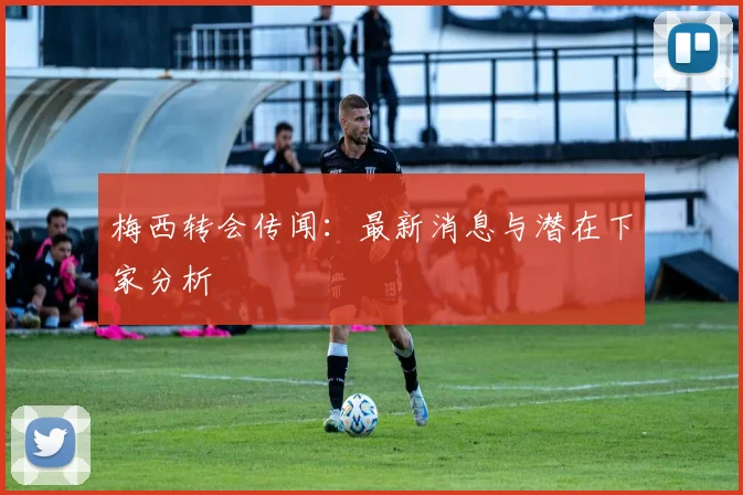 梅西转会传闻：最新消息与潜在下家分析