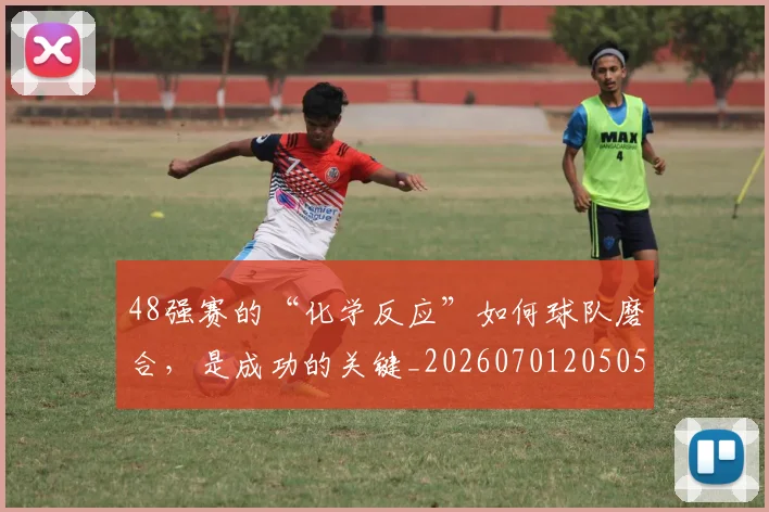 48强赛的“化学反应”如何球队磨合，是成功的关键_20260701205054