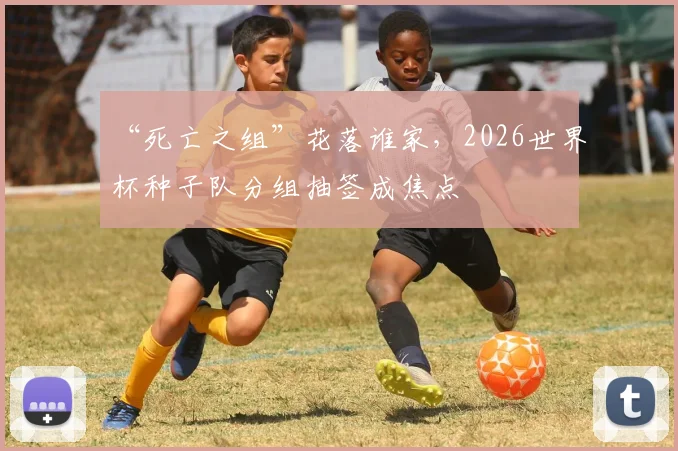 “死亡之组”花落谁家，2026世界杯种子队分组抽签成焦点