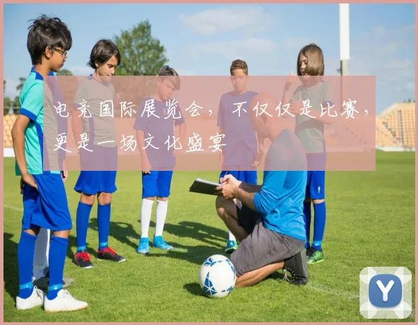 电竞国际展览会，不仅仅是比赛，更是一场文化盛宴