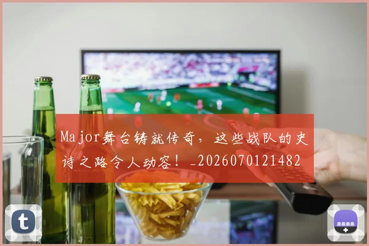Major舞台铸就传奇，这些战队的史诗之路令人动容！_20260701214823