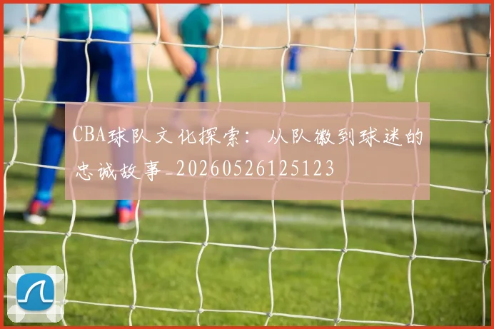 CBA球队文化探索：从队徽到球迷的忠诚故事_20260526125123