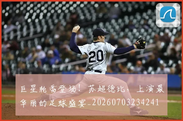 巨星轮番登场！苏超德比，上演最华丽的足球盛宴_20260703234241