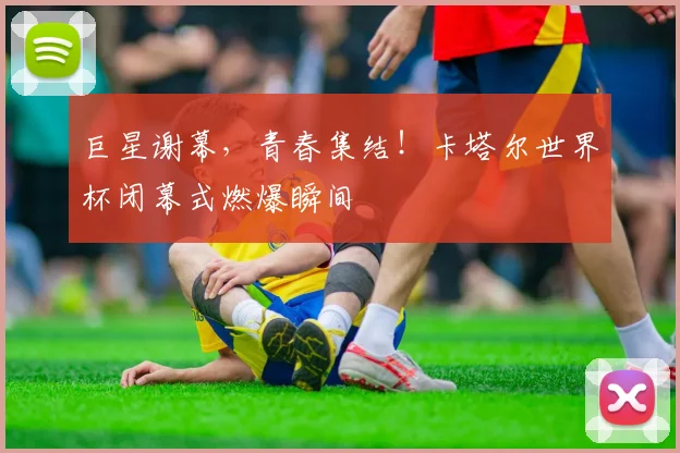 巨星谢幕，青春集结！卡塔尔世界杯闭幕式燃爆瞬间