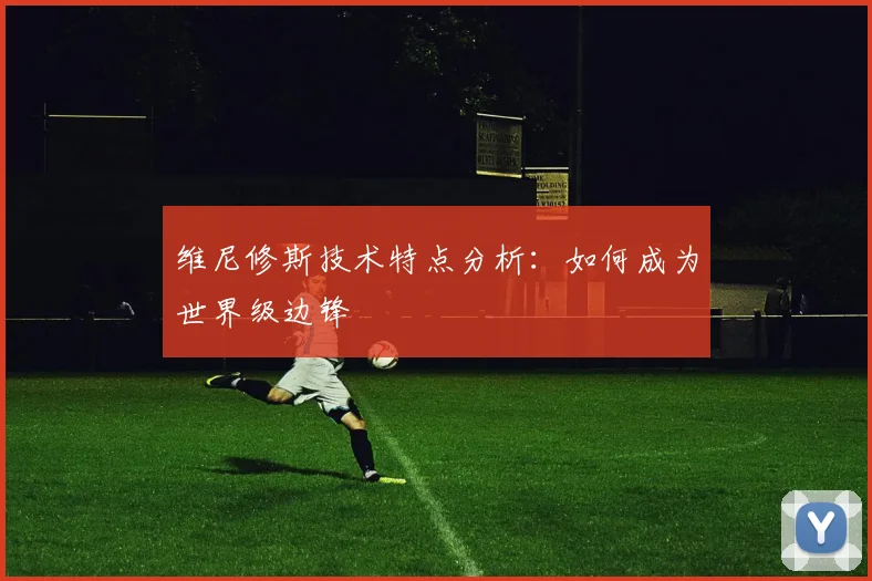 维尼修斯技术特点分析：如何成为世界级边锋