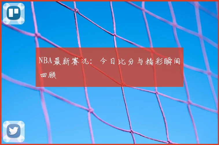 NBA最新赛况：今日比分与精彩瞬间回顾