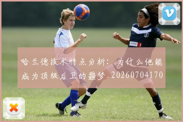 哈兰德技术特点分析：为什么他能成为顶级后卫的噩梦_20260704170451