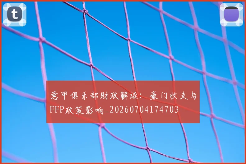 意甲俱乐部财政解读：豪门收支与FFP政策影响_20260704174703